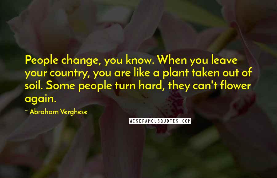 Abraham Verghese Quotes: People change, you know. When you leave your country, you are like a plant taken out of soil. Some people turn hard, they can't flower again.