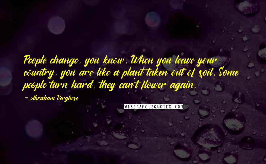 Abraham Verghese Quotes: People change, you know. When you leave your country, you are like a plant taken out of soil. Some people turn hard, they can't flower again.