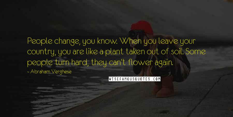 Abraham Verghese Quotes: People change, you know. When you leave your country, you are like a plant taken out of soil. Some people turn hard, they can't flower again.