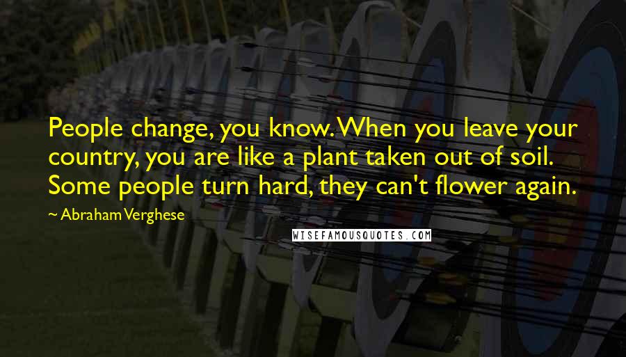 Abraham Verghese Quotes: People change, you know. When you leave your country, you are like a plant taken out of soil. Some people turn hard, they can't flower again.