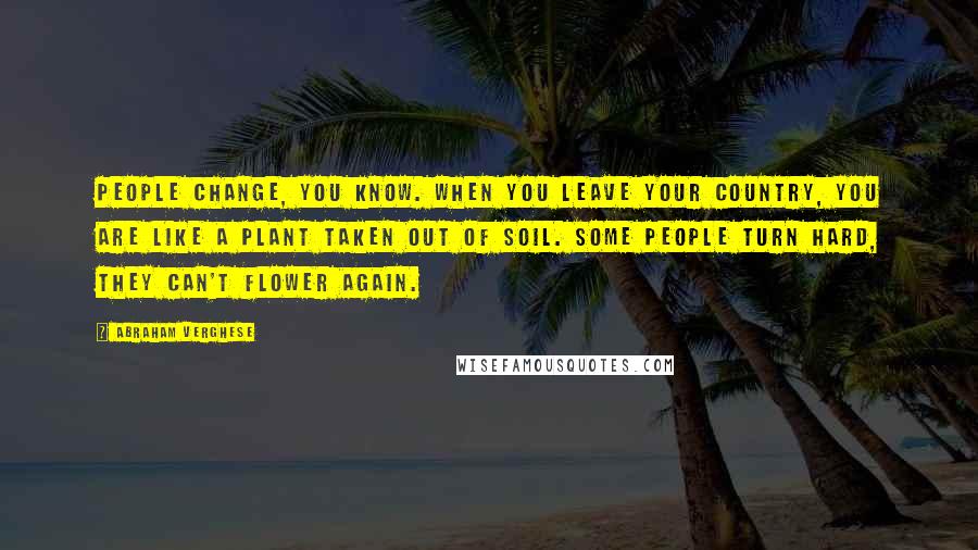 Abraham Verghese Quotes: People change, you know. When you leave your country, you are like a plant taken out of soil. Some people turn hard, they can't flower again.