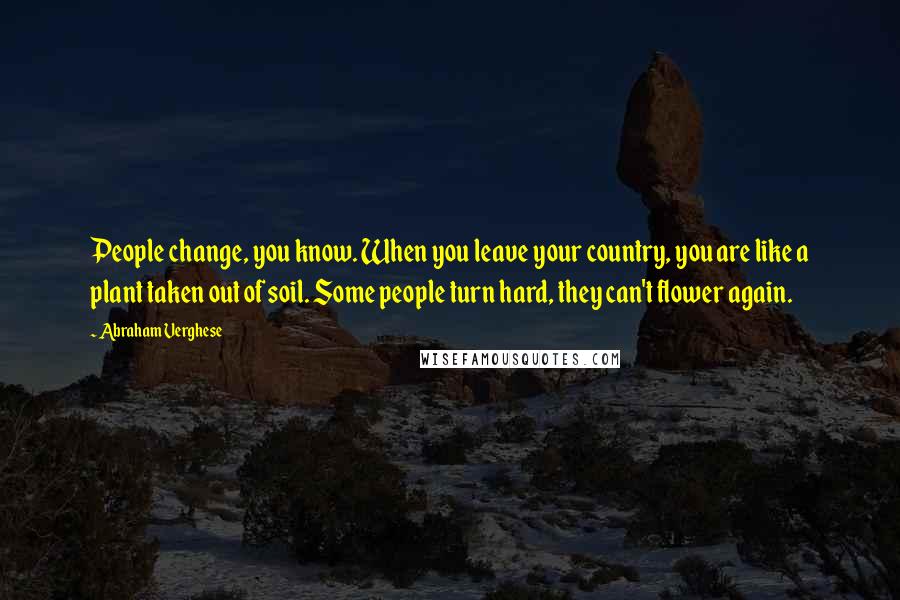 Abraham Verghese Quotes: People change, you know. When you leave your country, you are like a plant taken out of soil. Some people turn hard, they can't flower again.