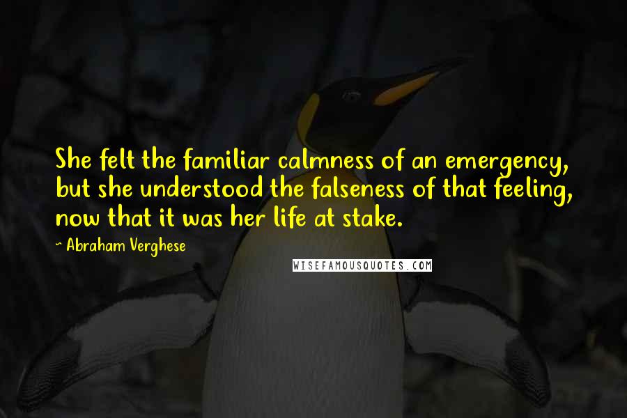 Abraham Verghese Quotes: She felt the familiar calmness of an emergency, but she understood the falseness of that feeling, now that it was her life at stake.