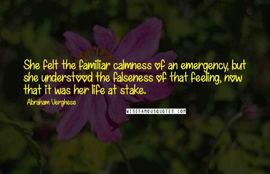 Abraham Verghese Quotes: She felt the familiar calmness of an emergency, but she understood the falseness of that feeling, now that it was her life at stake.