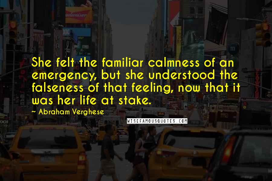 Abraham Verghese Quotes: She felt the familiar calmness of an emergency, but she understood the falseness of that feeling, now that it was her life at stake.