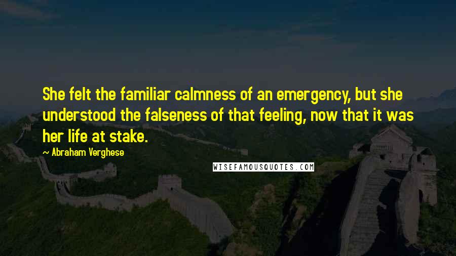 Abraham Verghese Quotes: She felt the familiar calmness of an emergency, but she understood the falseness of that feeling, now that it was her life at stake.