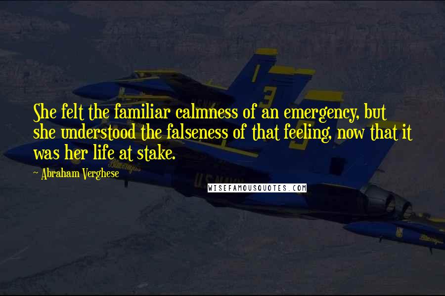 Abraham Verghese Quotes: She felt the familiar calmness of an emergency, but she understood the falseness of that feeling, now that it was her life at stake.