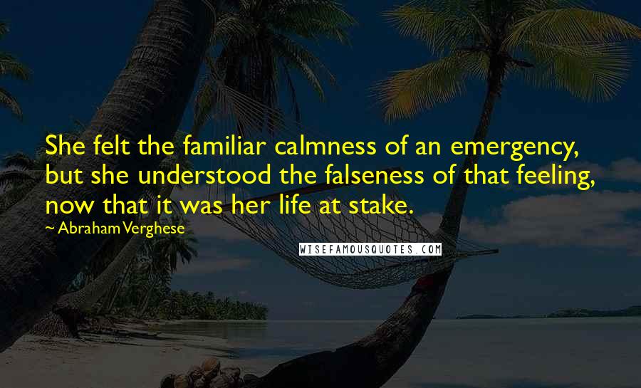 Abraham Verghese Quotes: She felt the familiar calmness of an emergency, but she understood the falseness of that feeling, now that it was her life at stake.