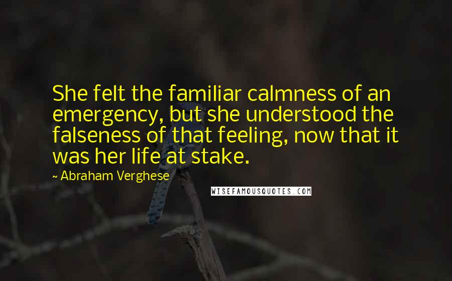 Abraham Verghese Quotes: She felt the familiar calmness of an emergency, but she understood the falseness of that feeling, now that it was her life at stake.