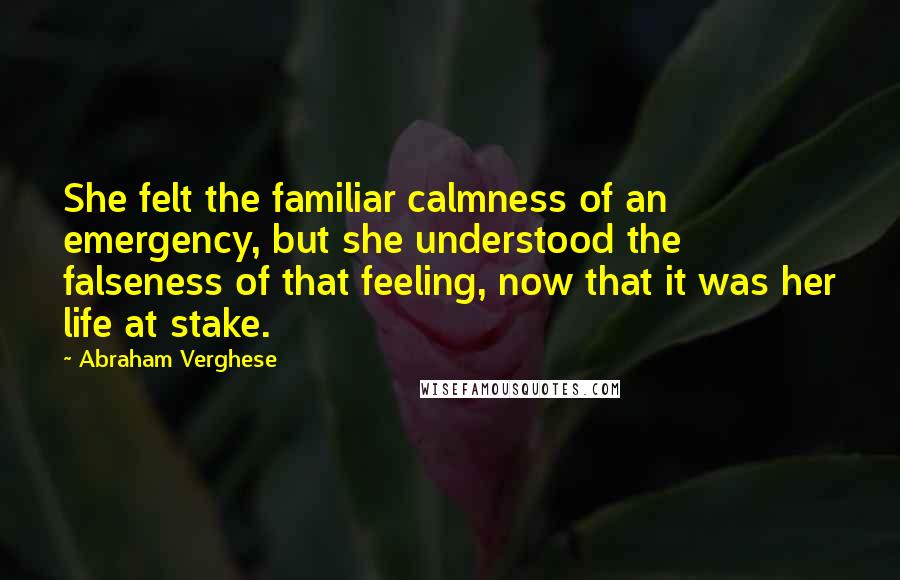 Abraham Verghese Quotes: She felt the familiar calmness of an emergency, but she understood the falseness of that feeling, now that it was her life at stake.