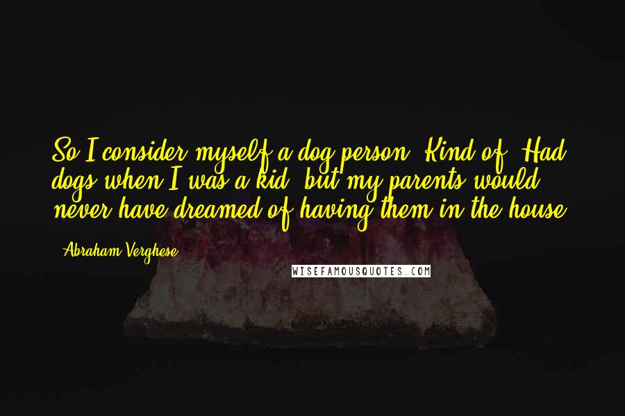 Abraham Verghese Quotes: So I consider myself a dog person. Kind of. Had dogs when I was a kid, but my parents would never have dreamed of having them in the house.