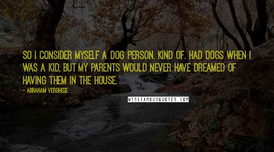 Abraham Verghese Quotes: So I consider myself a dog person. Kind of. Had dogs when I was a kid, but my parents would never have dreamed of having them in the house.