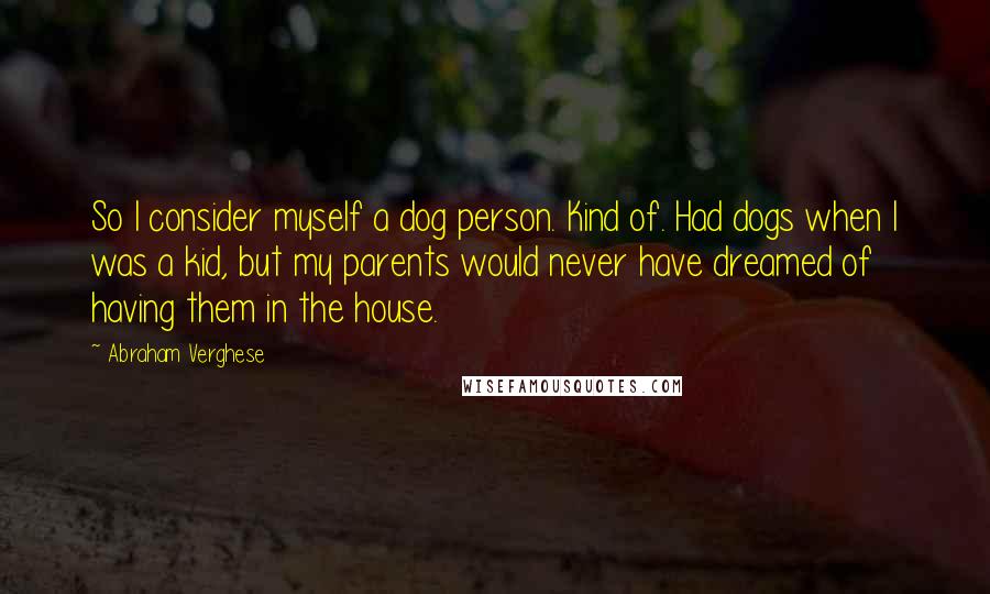 Abraham Verghese Quotes: So I consider myself a dog person. Kind of. Had dogs when I was a kid, but my parents would never have dreamed of having them in the house.
