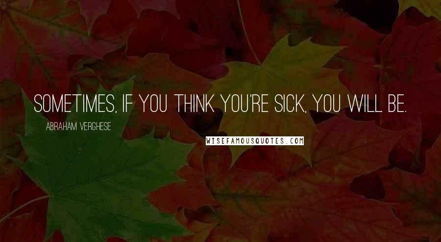 Abraham Verghese Quotes: Sometimes, if you think you're sick, you will be.