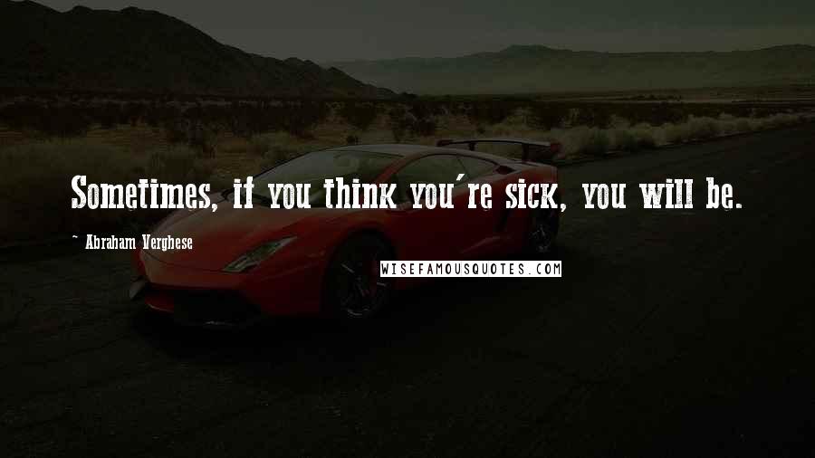Abraham Verghese Quotes: Sometimes, if you think you're sick, you will be.