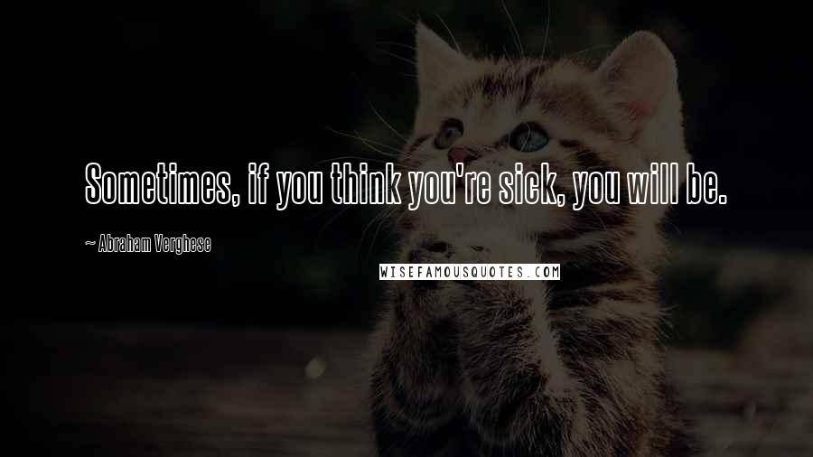 Abraham Verghese Quotes: Sometimes, if you think you're sick, you will be.