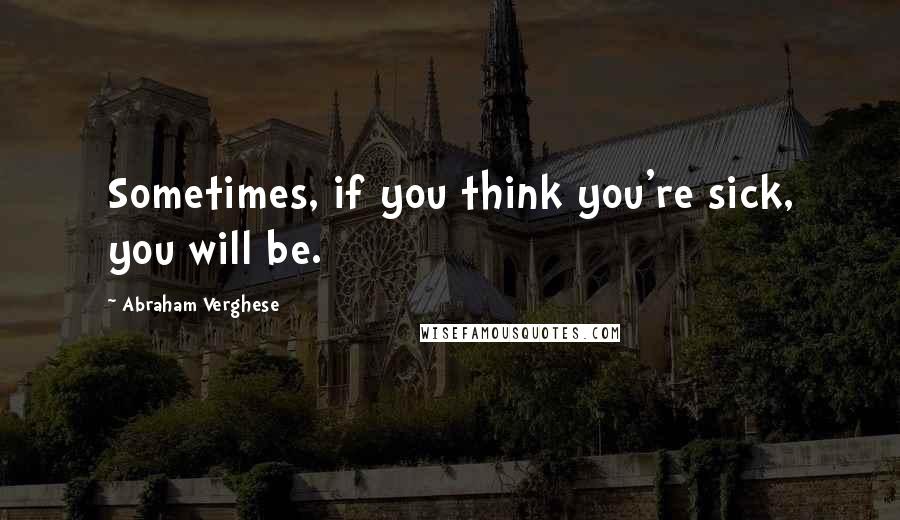 Abraham Verghese Quotes: Sometimes, if you think you're sick, you will be.