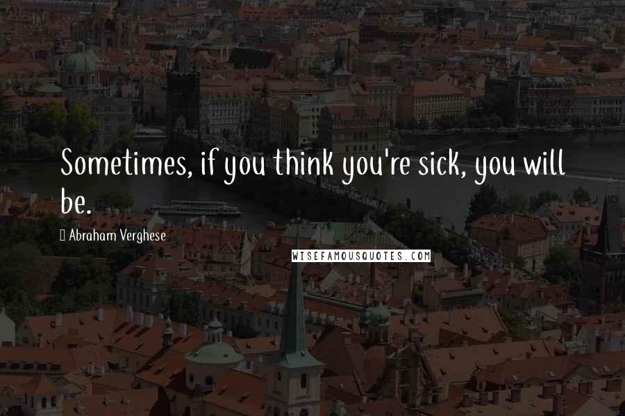 Abraham Verghese Quotes: Sometimes, if you think you're sick, you will be.