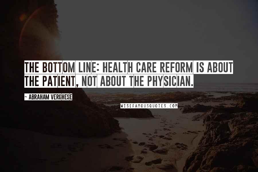 Abraham Verghese Quotes: The bottom line: health care reform is about the patient, not about the physician.