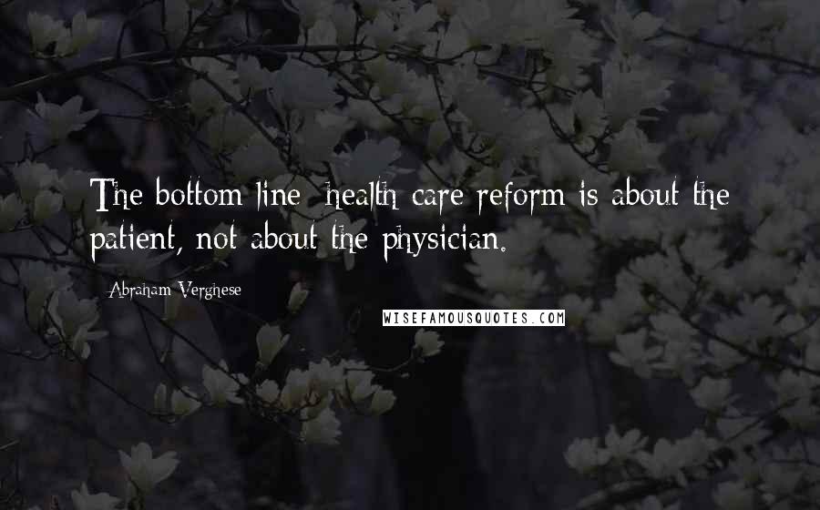 Abraham Verghese Quotes: The bottom line: health care reform is about the patient, not about the physician.
