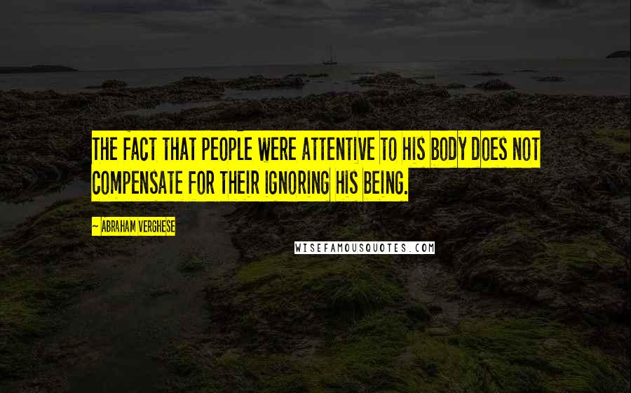 Abraham Verghese Quotes: The fact that people were attentive to his body does not compensate for their ignoring his being.