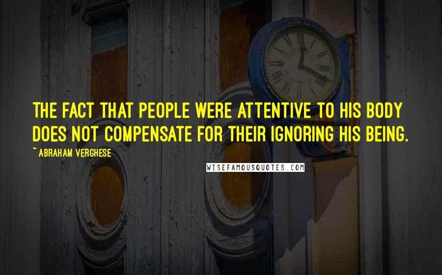 Abraham Verghese Quotes: The fact that people were attentive to his body does not compensate for their ignoring his being.