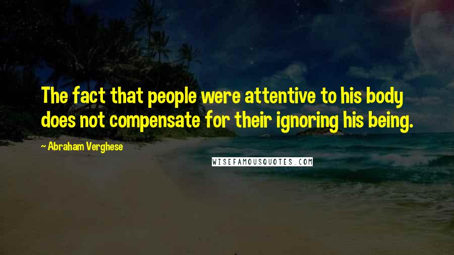 Abraham Verghese Quotes: The fact that people were attentive to his body does not compensate for their ignoring his being.