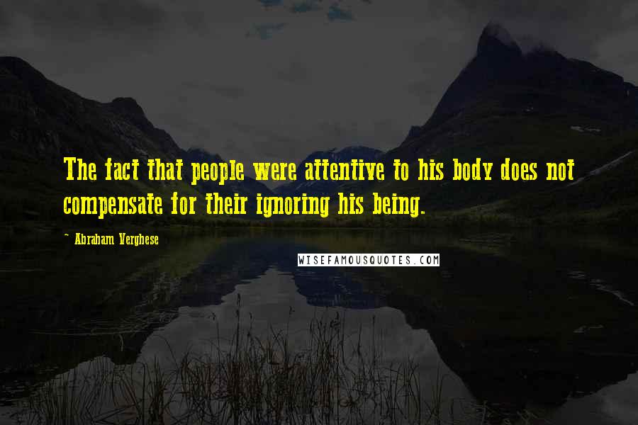 Abraham Verghese Quotes: The fact that people were attentive to his body does not compensate for their ignoring his being.