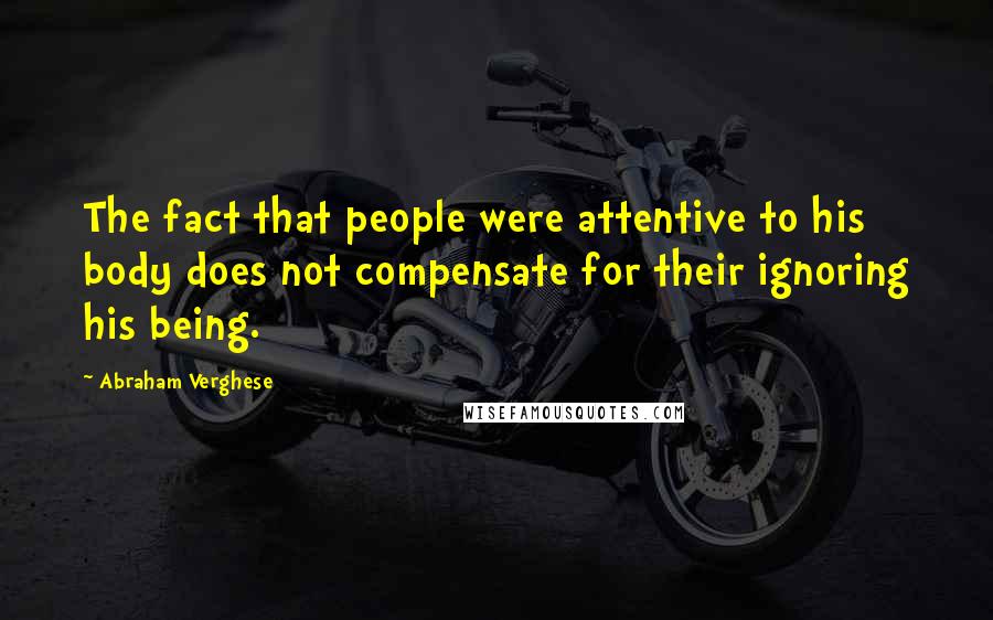 Abraham Verghese Quotes: The fact that people were attentive to his body does not compensate for their ignoring his being.