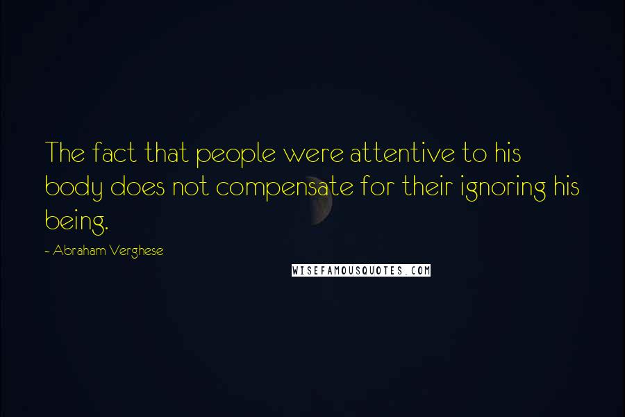 Abraham Verghese Quotes: The fact that people were attentive to his body does not compensate for their ignoring his being.