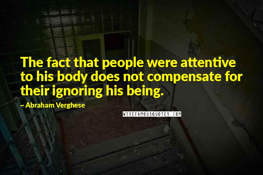 Abraham Verghese Quotes: The fact that people were attentive to his body does not compensate for their ignoring his being.