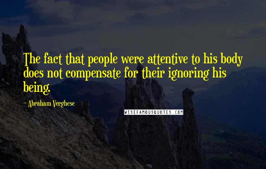 Abraham Verghese Quotes: The fact that people were attentive to his body does not compensate for their ignoring his being.