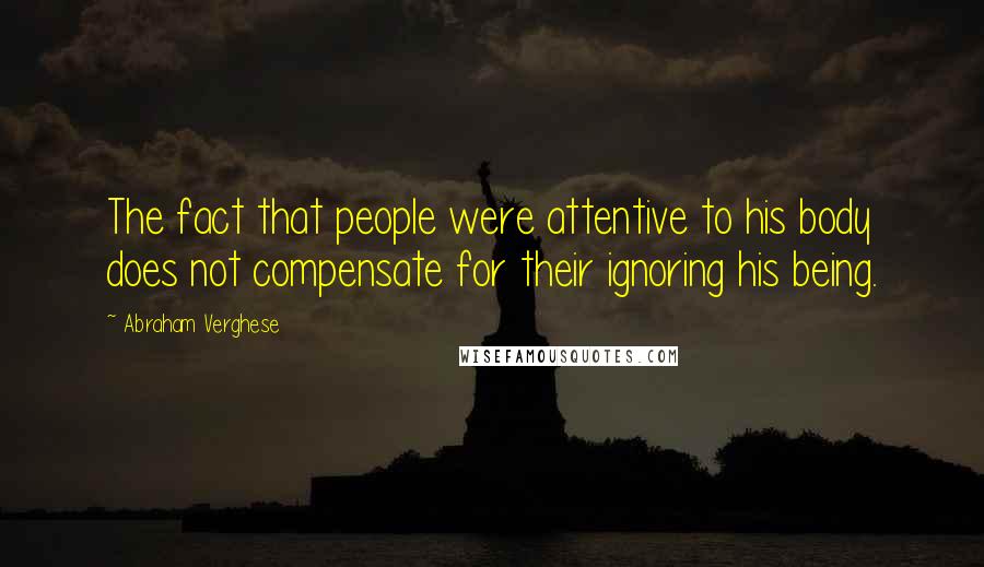 Abraham Verghese Quotes: The fact that people were attentive to his body does not compensate for their ignoring his being.