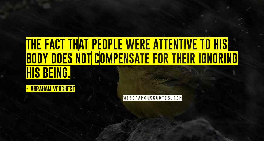 Abraham Verghese Quotes: The fact that people were attentive to his body does not compensate for their ignoring his being.