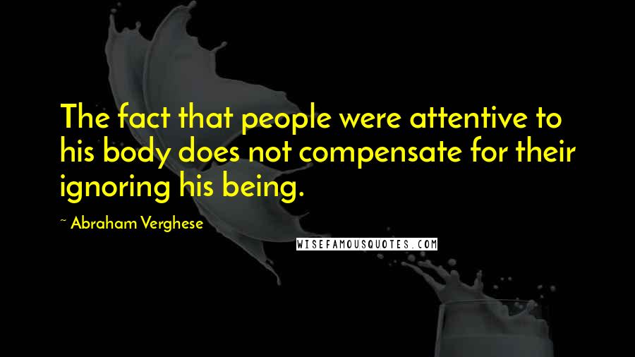 Abraham Verghese Quotes: The fact that people were attentive to his body does not compensate for their ignoring his being.