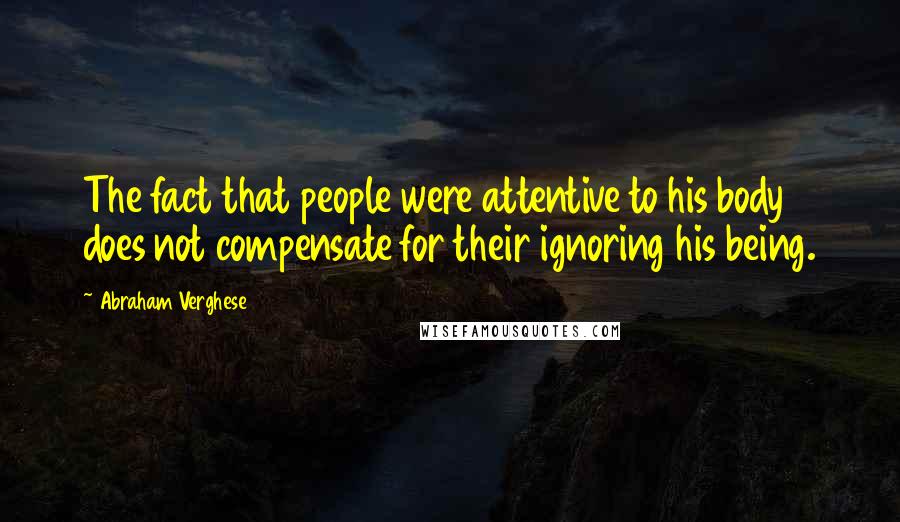 Abraham Verghese Quotes: The fact that people were attentive to his body does not compensate for their ignoring his being.