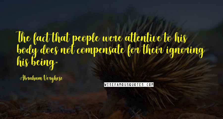 Abraham Verghese Quotes: The fact that people were attentive to his body does not compensate for their ignoring his being.