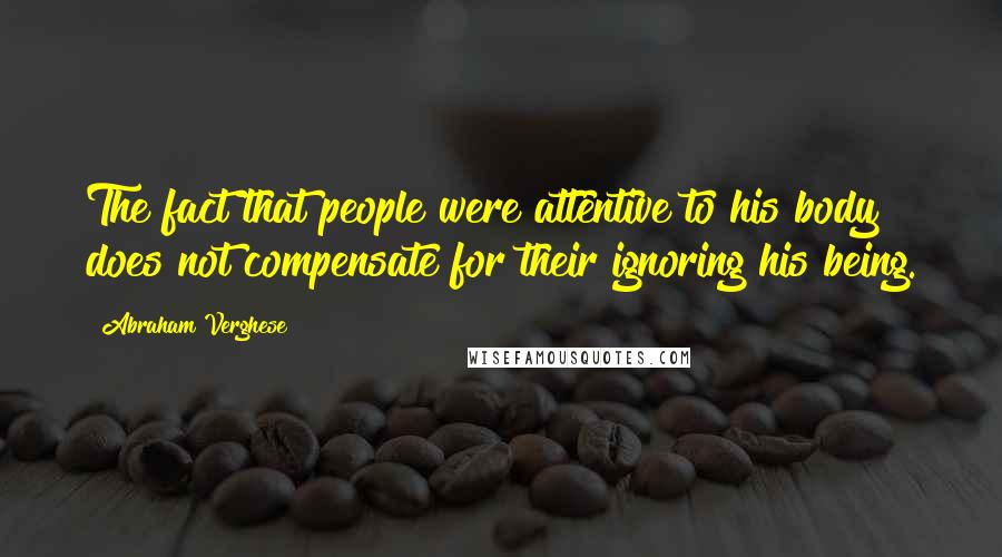 Abraham Verghese Quotes: The fact that people were attentive to his body does not compensate for their ignoring his being.