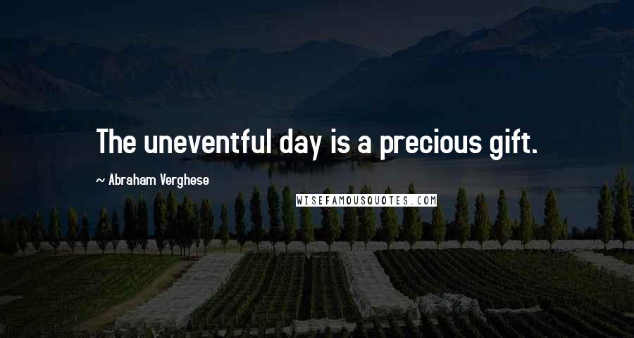 Abraham Verghese Quotes: The uneventful day is a precious gift.