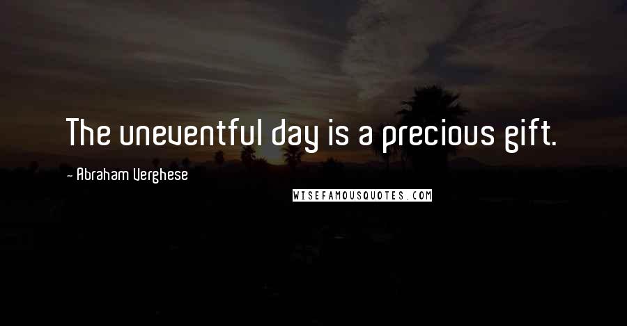Abraham Verghese Quotes: The uneventful day is a precious gift.
