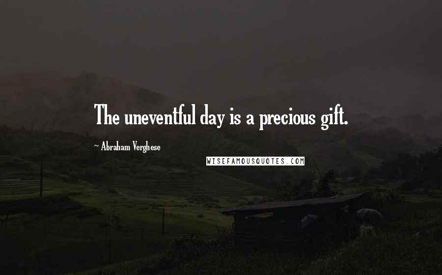 Abraham Verghese Quotes: The uneventful day is a precious gift.