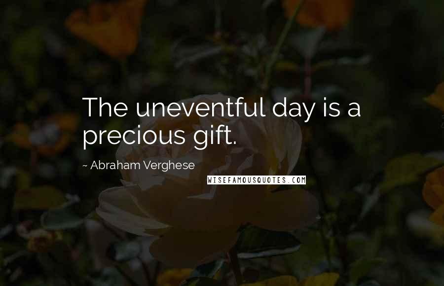 Abraham Verghese Quotes: The uneventful day is a precious gift.