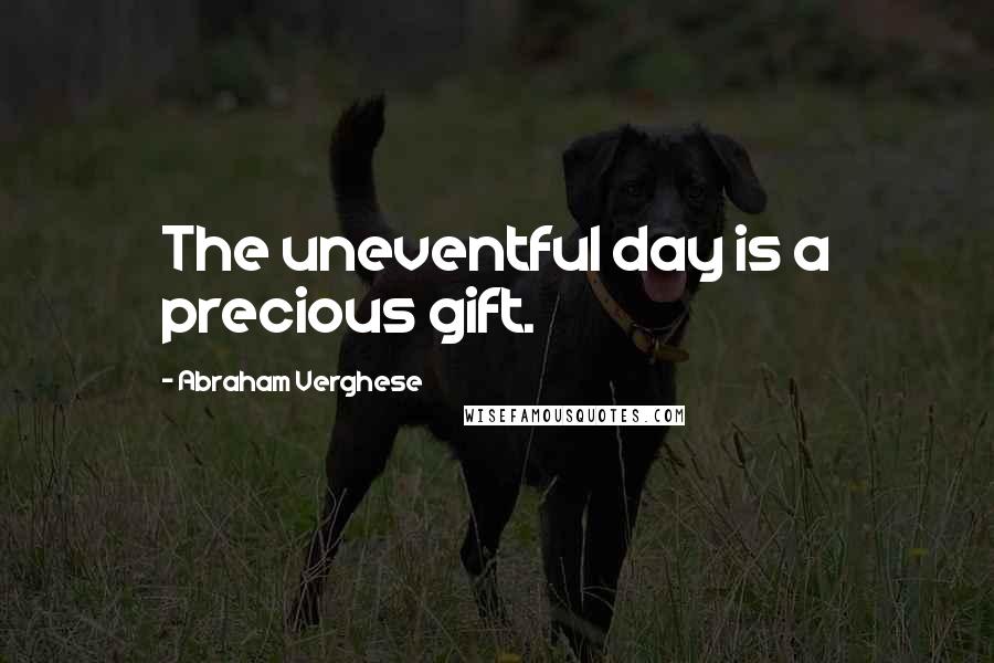 Abraham Verghese Quotes: The uneventful day is a precious gift.