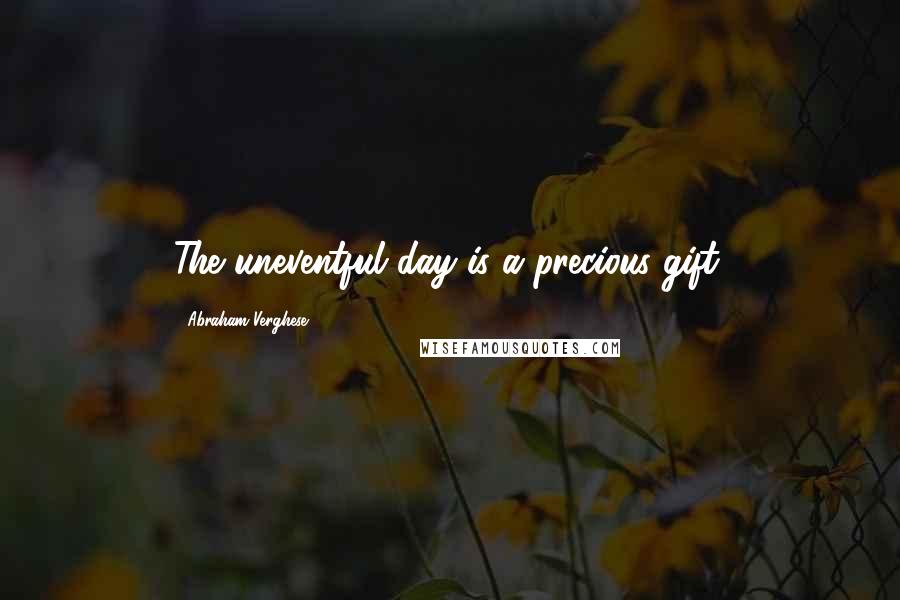 Abraham Verghese Quotes: The uneventful day is a precious gift.