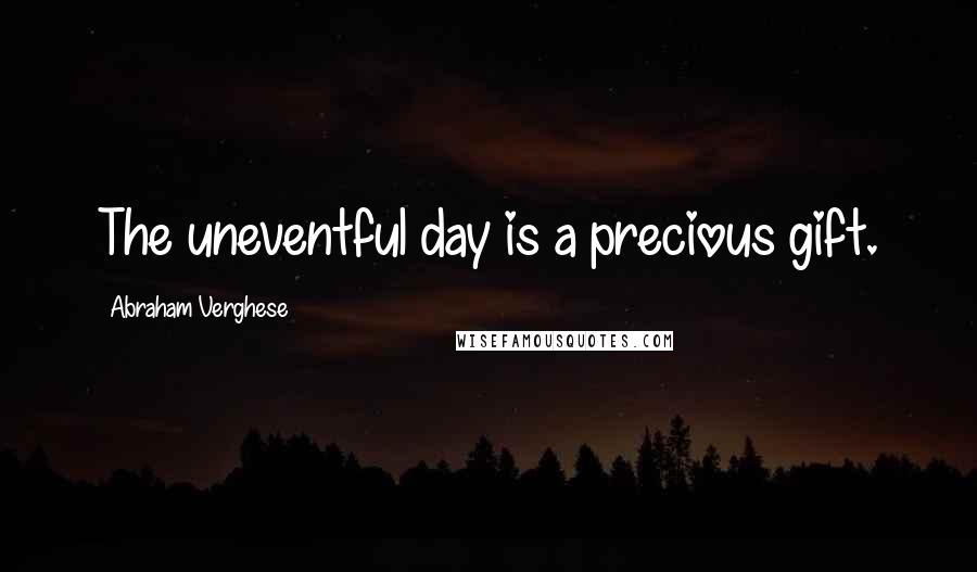 Abraham Verghese Quotes: The uneventful day is a precious gift.