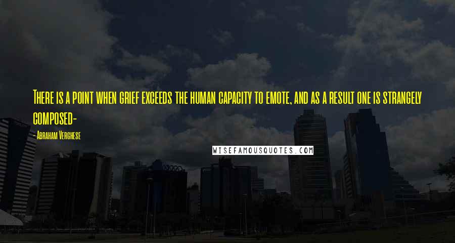 Abraham Verghese Quotes: There is a point when grief exceeds the human capacity to emote, and as a result one is strangely composed-