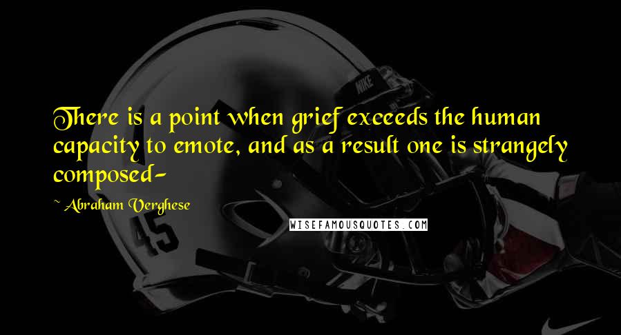 Abraham Verghese Quotes: There is a point when grief exceeds the human capacity to emote, and as a result one is strangely composed-