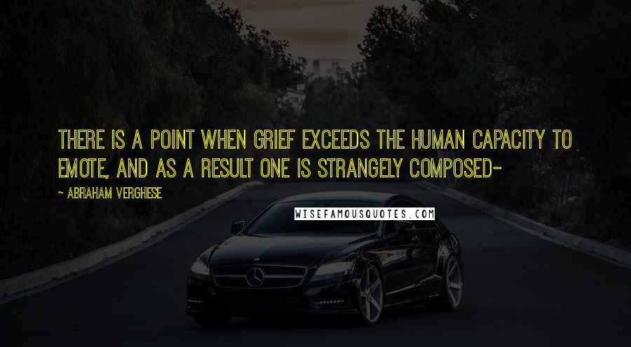 Abraham Verghese Quotes: There is a point when grief exceeds the human capacity to emote, and as a result one is strangely composed-