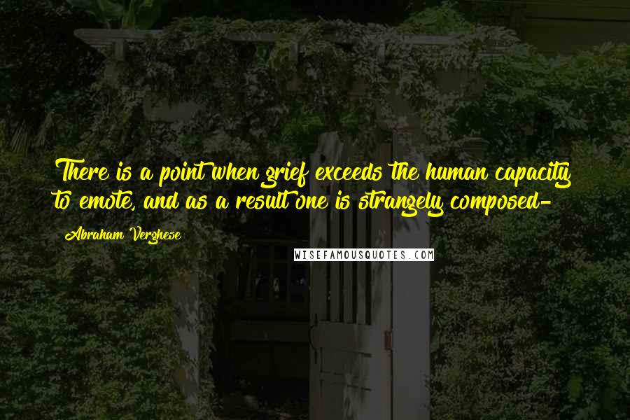Abraham Verghese Quotes: There is a point when grief exceeds the human capacity to emote, and as a result one is strangely composed-