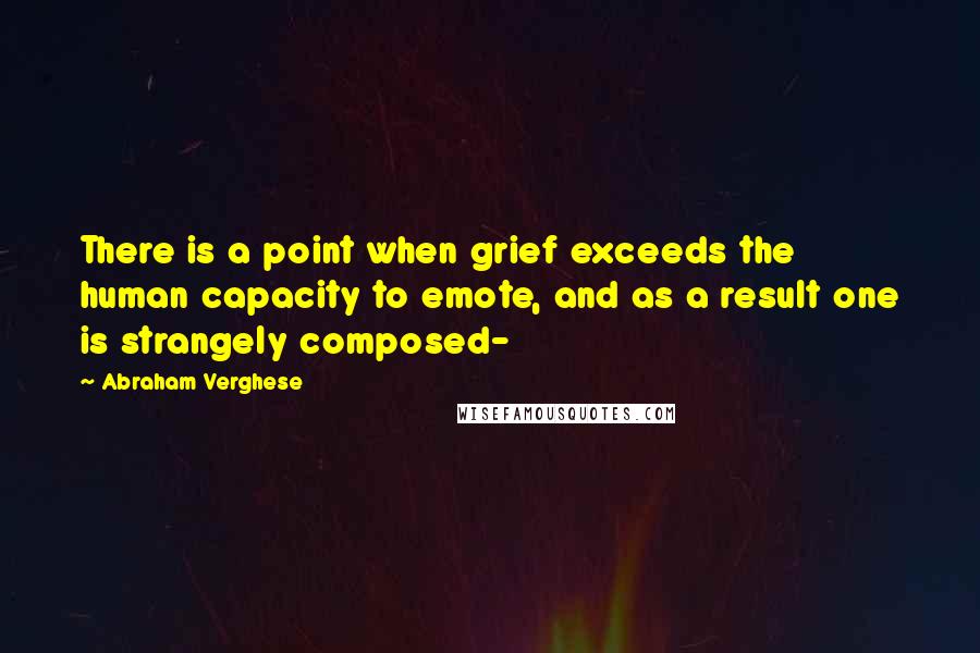 Abraham Verghese Quotes: There is a point when grief exceeds the human capacity to emote, and as a result one is strangely composed-